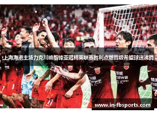上海海港主场力克川崎前锋亚冠精英联赛胜利点燃晋级希望球迷沸腾