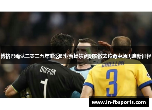 博格巴确认二零二五年重返职业赛场禁赛阴影散去传奇中场再启新征程