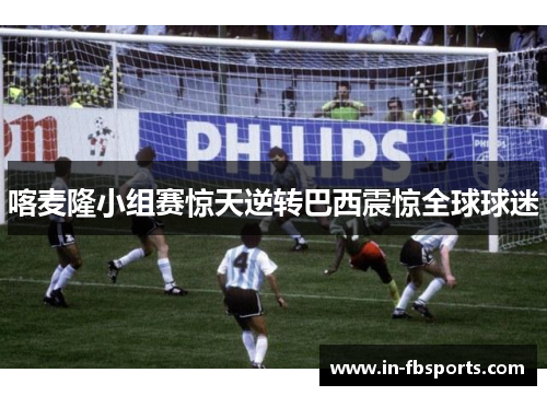 喀麦隆小组赛惊天逆转巴西震惊全球球迷 喀麦隆小组赛惊天逆转巴西震惊全球球迷