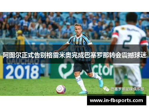 阿图尔正式告别格雷米奥完成巴塞罗那转会震撼球迷 阿图尔正式告别格雷米奥完成巴塞罗那转会震撼球迷
