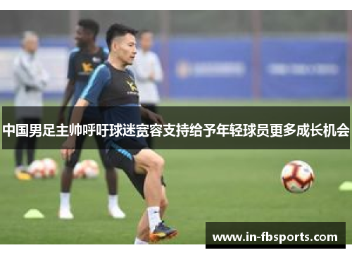 中国男足主帅呼吁球迷宽容支持给予年轻球员更多成长机会 中国男足主帅呼吁球迷宽容支持给予年轻球员更多成长机会